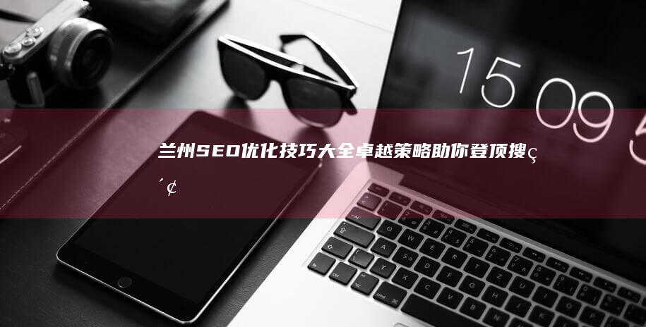 兰州SEO优化技巧大全：卓越策略助你登顶搜索引擎